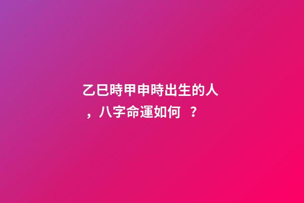 乙巳時甲申時出生的人，八字命運如何？